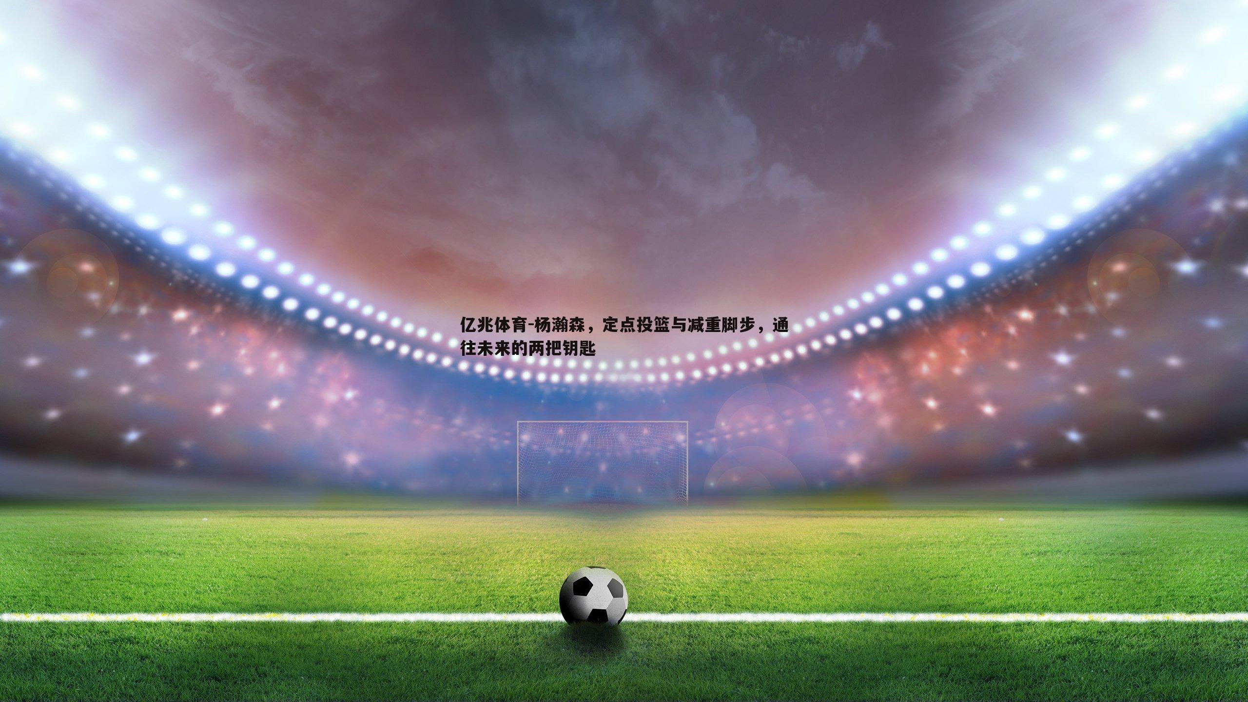 杨瀚森,定点投篮与减重脚步,通往未来的两把钥匙